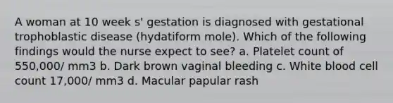 A woman at 10 week s' gestation is diagnosed with gestational trophoblastic disease (hydatiform mole). Which of the following findings would the nurse expect to see? a. Platelet count of 550,000/ mm3 b. Dark brown vaginal bleeding c. White blood cell count 17,000/ mm3 d. Macular papular rash