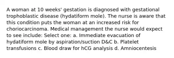 A woman at 10 weeks' gestation is diagnosed with gestational trophoblastic disease (hydatiform mole). The nurse is aware that this condition puts the woman at an increased risk for choriocarcinoma. Medical management the nurse would expect to see include: Select one: a. Immediate evacuation of hydatiform mole by aspiration/suction D&C b. Platelet transfusions c. Blood draw for hCG analysis d. Amniocentesis