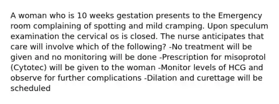 A woman who is 10 weeks gestation presents to the Emergency room complaining of spotting and mild cramping. Upon speculum examination the cervical os is closed. The nurse anticipates that care will involve which of the following? -No treatment will be given and no monitoring will be done -Prescription for misoprotol (Cytotec) will be given to the woman -Monitor levels of HCG and observe for further complications -Dilation and curettage will be scheduled