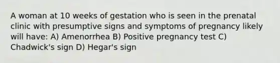 A woman at 10 weeks of gestation who is seen in the prenatal clinic with presumptive signs and symptoms of pregnancy likely will have: A) Amenorrhea B) Positive pregnancy test C) Chadwick's sign D) Hegar's sign