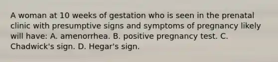 A woman at 10 weeks of gestation who is seen in the prenatal clinic with presumptive signs and symptoms of pregnancy likely will have: A. amenorrhea. B. positive pregnancy test. C. Chadwick's sign. D. Hegar's sign.