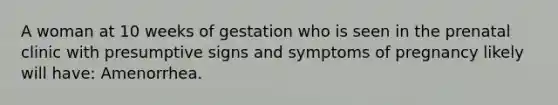 A woman at 10 weeks of gestation who is seen in the prenatal clinic with presumptive signs and symptoms of pregnancy likely will have: Amenorrhea.