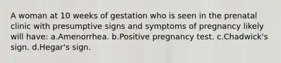 A woman at 10 weeks of gestation who is seen in the prenatal clinic with presumptive signs and symptoms of pregnancy likely will have: a.Amenorrhea. b.Positive pregnancy test. c.Chadwick's sign. d.Hegar's sign.