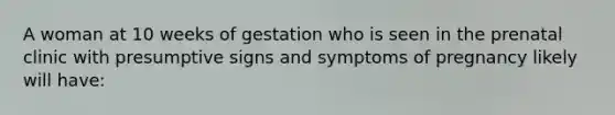 A woman at 10 weeks of gestation who is seen in the prenatal clinic with presumptive signs and symptoms of pregnancy likely will have: