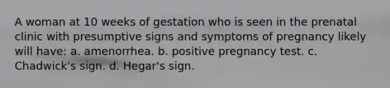 A woman at 10 weeks of gestation who is seen in the prenatal clinic with presumptive signs and symptoms of pregnancy likely will have: a. amenorrhea. b. positive pregnancy test. c. Chadwick's sign. d. Hegar's sign.