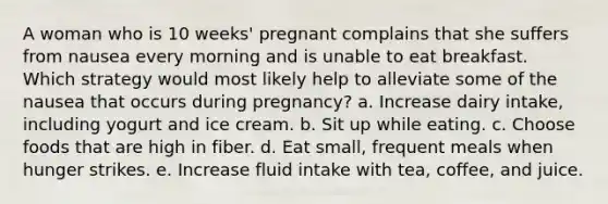 A woman who is 10 weeks' pregnant complains that she suffers from nausea every morning and is unable to eat breakfast. Which strategy would most likely help to alleviate some of the nausea that occurs during pregnancy? a. Increase dairy intake, including yogurt and ice cream. b. Sit up while eating. c. Choose foods that are high in fiber. d. Eat small, frequent meals when hunger strikes. e. Increase fluid intake with tea, coffee, and juice.