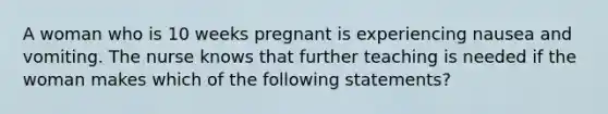 A woman who is 10 weeks pregnant is experiencing nausea and vomiting. The nurse knows that further teaching is needed if the woman makes which of the following statements?