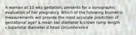 A woman at 10 wks gestation, presents for a sonographic evaluation of her pregnancy. Which of the following biometric measurements will provide the most accurate prediction of gestational age? a.mean sac diameter b.crown rump length c.biparietal diameter d.head circumference