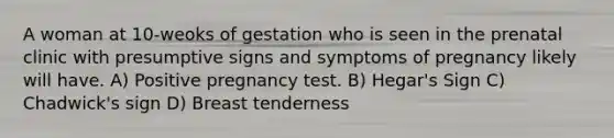 A woman at 10-weoks of gestation who is seen in the prenatal clinic with presumptive signs and symptoms of pregnancy likely will have. A) Positive pregnancy test. B) Hegar's Sign C) Chadwick's sign D) Breast tenderness