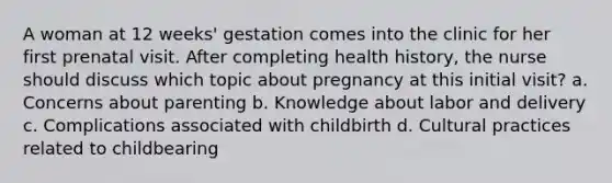 A woman at 12 weeks' gestation comes into the clinic for her first prenatal visit. After completing health history, the nurse should discuss which topic about pregnancy at this initial visit? a. Concerns about parenting b. Knowledge about labor and delivery c. Complications associated with childbirth d. Cultural practices related to childbearing