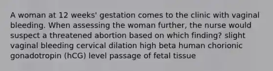 A woman at 12 weeks' gestation comes to the clinic with vaginal bleeding. When assessing the woman further, the nurse would suspect a threatened abortion based on which finding? slight vaginal bleeding cervical dilation high beta human chorionic gonadotropin (hCG) level passage of fetal tissue