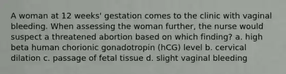 A woman at 12 weeks' gestation comes to the clinic with vaginal bleeding. When assessing the woman further, the nurse would suspect a threatened abortion based on which finding? a. high beta human chorionic gonadotropin (hCG) level b. cervical dilation c. passage of fetal tissue d. slight vaginal bleeding