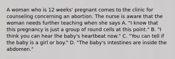 A woman who is 12 weeks' pregnant comes to the clinic for counseling concerning an abortion. The nurse is aware that the woman needs further teaching when she says A. "I know that this pregnancy is just a group of round cells at this point." B. "I think you can hear the baby's heartbeat now." C. "You can tell if the baby is a girl or boy." D. "The baby's intestines are inside the abdomen."