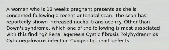 A woman who is 12 weeks pregnant presents as she is concerned following a recent antenatal scan. The scan has reportedly shown increased nuchal translucency. Other than Down's syndrome, which one of the following is most associated with this finding? Renal agenesis Cystic fibrosis Polyhydramnios Cytomegalovirus infection Congenital heart defects