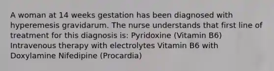 A woman at 14 weeks gestation has been diagnosed with hyperemesis gravidarum. The nurse understands that first line of treatment for this diagnosis is: Pyridoxine (Vitamin B6) Intravenous therapy with electrolytes Vitamin B6 with Doxylamine Nifedipine (Procardia)