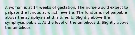 A woman is at 14 weeks of gestation. The nurse would expect to palpate the fundus at which level? a. The fundus is not palpable above the symphysis at this time. b. Slightly above the symphysis pubis c. At the level of the umbilicus d. Slightly above the umbilicus