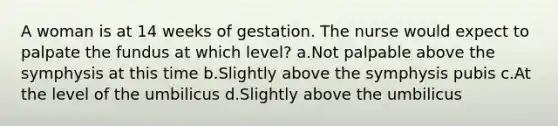 A woman is at 14 weeks of gestation. The nurse would expect to palpate the fundus at which level? a.Not palpable above the symphysis at this time b.Slightly above the symphysis pubis c.At the level of the umbilicus d.Slightly above the umbilicus