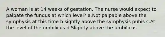 A woman is at 14 weeks of gestation. The nurse would expect to palpate the fundus at which level? a.Not palpable above the symphysis at this time b.sightly above the symphysis pubis c.At the level of the umbilicus d.Slightly above the umbilicus