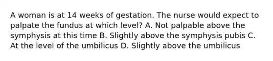 A woman is at 14 weeks of gestation. The nurse would expect to palpate the fundus at which level? A. Not palpable above the symphysis at this time B. Slightly above the symphysis pubis C. At the level of the umbilicus D. Slightly above the umbilicus