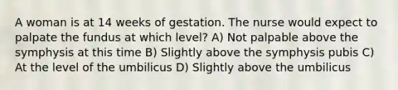 A woman is at 14 weeks of gestation. The nurse would expect to palpate the fundus at which level? A) Not palpable above the symphysis at this time B) Slightly above the symphysis pubis C) At the level of the umbilicus D) Slightly above the umbilicus