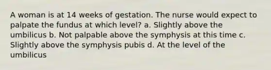 A woman is at 14 weeks of gestation. The nurse would expect to palpate the fundus at which level? a. Slightly above the umbilicus b. Not palpable above the symphysis at this time c. Slightly above the symphysis pubis d. At the level of the umbilicus