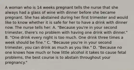 A woman who is 14 weeks pregnant tells the nurse that she always had a glass of wine with dinner before she became pregnant. She has abstained during her first trimester and would like to know whether it is safe for her to have a drink with dinner now. The nurse tells her: A. "Because you're in your second trimester, there's no problem with having one drink with dinner." B. "One drink every night is too much. One drink three times a week should be fine." C. "Because you're in your second trimester, you can drink as much as you like." D. "Because no one knows how much or how little alcohol it takes to cause fetal problems, the best course is to abstain throughout your pregnancy."