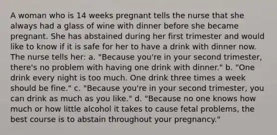 A woman who is 14 weeks pregnant tells the nurse that she always had a glass of wine with dinner before she became pregnant. She has abstained during her first trimester and would like to know if it is safe for her to have a drink with dinner now. The nurse tells her: a. "Because you're in your second trimester, there's no problem with having one drink with dinner." b. "One drink every night is too much. One drink three times a week should be fine." c. "Because you're in your second trimester, you can drink as much as you like." d. "Because no one knows how much or how little alcohol it takes to cause fetal problems, the best course is to abstain throughout your pregnancy."