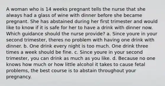 A woman who is 14 weeks pregnant tells the nurse that she always had a glass of wine with dinner before she became pregnant. She has abstained during her first trimester and would like to know if it is safe for her to have a drink with dinner now. Which guidance should the nurse provide? a. Since youre in your second trimester, theres no problem with having one drink with dinner. b. One drink every night is too much. One drink three times a week should be fine. c. Since youre in your second trimester, you can drink as much as you like. d. Because no one knows how much or how little alcohol it takes to cause fetal problems, the best course is to abstain throughout your pregnancy.