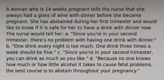 A woman who is 14 weeks pregnant tells the nurse that she always had a glass of wine with dinner before she became pregnant. She has abstained during her first trimester and would like to know if it is safe for her to have a drink with dinner now. The nurse would tell her: a. "Since you're in your second trimester, there's no problem with having one drink with dinner." b. "One drink every night is too much. One drink three times a week should be fine." c. "Since you're in your second trimester, you can drink as much as you like." d. "Because no one knows how much or how little alcohol it takes to cause fetal problems, the best course is to abstain throughout your pregnancy."