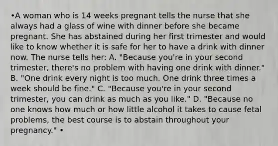 •A woman who is 14 weeks pregnant tells the nurse that she always had a glass of wine with dinner before she became pregnant. She has abstained during her first trimester and would like to know whether it is safe for her to have a drink with dinner now. The nurse tells her: A. "Because you're in your second trimester, there's no problem with having one drink with dinner." B. "One drink every night is too much. One drink three times a week should be fine." C. "Because you're in your second trimester, you can drink as much as you like." D. "Because no one knows how much or how little alcohol it takes to cause fetal problems, the best course is to abstain throughout your pregnancy." •