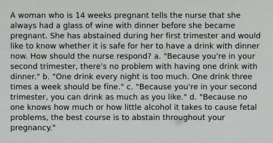 A woman who is 14 weeks pregnant tells the nurse that she always had a glass of wine with dinner before she became pregnant. She has abstained during her first trimester and would like to know whether it is safe for her to have a drink with dinner now. How should the nurse respond? a. "Because you're in your second trimester, there's no problem with having one drink with dinner." b. "One drink every night is too much. One drink three times a week should be fine." c. "Because you're in your second trimester, you can drink as much as you like." d. "Because no one knows how much or how little alcohol it takes to cause fetal problems, the best course is to abstain throughout your pregnancy."