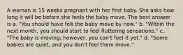 A woman is 15 weeks pregnant with her first baby. She asks how long it will be before she feels the baby move. The best answer is a. "You should have felt the baby move by now." b. "Within the next month, you should start to feel fluttering sensations." c. "The baby is moving; however, you can't feel it yet." d. "Some babies are quiet, and you don't feel them move."