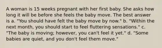 A woman is 15 weeks pregnant with her first baby. She asks how long it will be before she feels the baby move. The best answer is a. "You should have felt the baby move by now." b. "Within the next month, you should start to feel fluttering sensations." c. "The baby is moving; however, you can't feel it yet." d. "Some babies are quiet, and you don't feel them move."