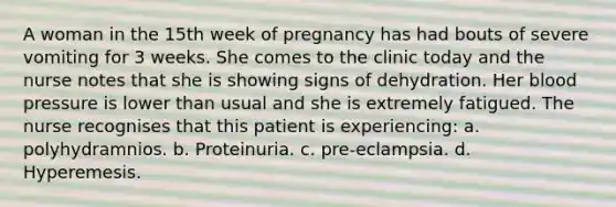 A woman in the 15th week of pregnancy has had bouts of severe vomiting for 3 weeks. She comes to the clinic today and the nurse notes that she is showing signs of dehydration. Her blood pressure is lower than usual and she is extremely fatigued. The nurse recognises that this patient is experiencing: a. polyhydramnios. b. Proteinuria. c. pre-eclampsia. d. Hyperemesis.