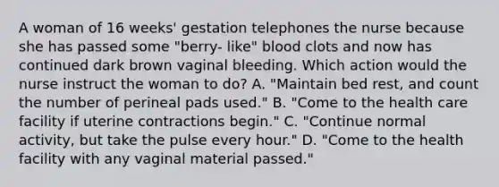 A woman of 16 weeks' gestation telephones the nurse because she has passed some "berry- like" blood clots and now has continued dark brown vaginal bleeding. Which action would the nurse instruct the woman to do? A. "Maintain bed rest, and count the number of perineal pads used." B. "Come to the health care facility if uterine contractions begin." C. "Continue normal activity, but take the pulse every hour." D. "Come to the health facility with any vaginal material passed."