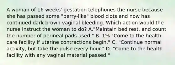 A woman of 16 weeks' gestation telephones the nurse because she has passed some "berry-like" blood clots and now has continued dark brown vaginal bleeding. Which action would the nurse instruct the woman to do? A."Maintain bed rest, and count the number of perineal pads used." B. 1% "Come to the health care facility if uterine contractions begin." C. "Continue normal activity, but take the pulse every hour." D. "Come to the health facility with any vaginal material passed."