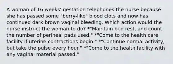 A woman of 16 weeks' gestation telephones the nurse because she has passed some "berry-like" blood clots and now has continued dark brown vaginal bleeding. Which action would the nurse instruct the woman to do? *"Maintain bed rest, and count the number of perineal pads used." *"Come to the health care facility if uterine contractions begin." *"Continue normal activity, but take the pulse every hour." *"Come to the health facility with any vaginal material passed."