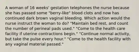 A woman of 16 weeks' gestation telephones the nurse because she has passed some "berry-like" blood clots and now has continued dark brown vaginal bleeding. Which action would the nurse instruct the woman to do? "Maintain bed rest, and count the number of perineal pads used." "Come to the health care facility if uterine contractions begin." "Continue normal activity, but take the pulse every hour." "Come to the health facility with any vaginal material passed."