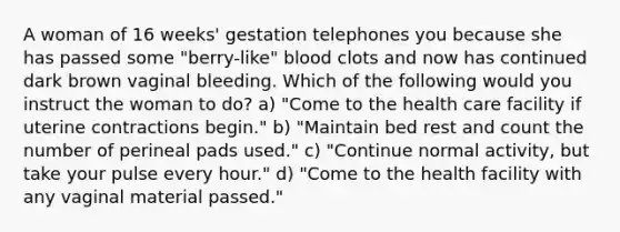 A woman of 16 weeks' gestation telephones you because she has passed some "berry-like" blood clots and now has continued dark brown vaginal bleeding. Which of the following would you instruct the woman to do? a) "Come to the health care facility if uterine contractions begin." b) "Maintain bed rest and count the number of perineal pads used." c) "Continue normal activity, but take your pulse every hour." d) "Come to the health facility with any vaginal material passed."