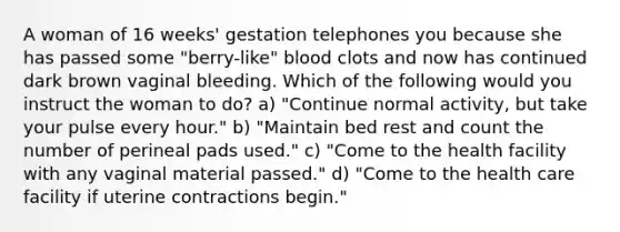 A woman of 16 weeks' gestation telephones you because she has passed some "berry-like" blood clots and now has continued dark brown vaginal bleeding. Which of the following would you instruct the woman to do? a) "Continue normal activity, but take your pulse every hour." b) "Maintain bed rest and count the number of perineal pads used." c) "Come to the health facility with any vaginal material passed." d) "Come to the health care facility if uterine contractions begin."