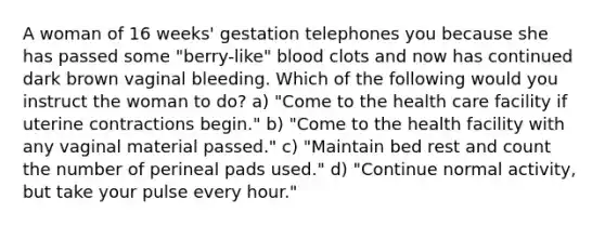 A woman of 16 weeks' gestation telephones you because she has passed some "berry-like" blood clots and now has continued dark brown vaginal bleeding. Which of the following would you instruct the woman to do? a) "Come to the health care facility if uterine contractions begin." b) "Come to the health facility with any vaginal material passed." c) "Maintain bed rest and count the number of perineal pads used." d) "Continue normal activity, but take your pulse every hour."