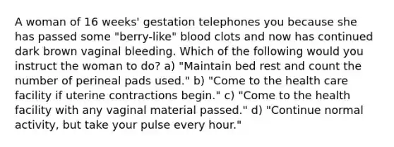 A woman of 16 weeks' gestation telephones you because she has passed some "berry-like" blood clots and now has continued dark brown vaginal bleeding. Which of the following would you instruct the woman to do? a) "Maintain bed rest and count the number of perineal pads used." b) "Come to the health care facility if uterine contractions begin." c) "Come to the health facility with any vaginal material passed." d) "Continue normal activity, but take your pulse every hour."