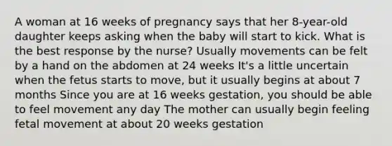 A woman at 16 weeks of pregnancy says that her 8-year-old daughter keeps asking when the baby will start to kick. What is the best response by the nurse? Usually movements can be felt by a hand on the abdomen at 24 weeks It's a little uncertain when the fetus starts to move, but it usually begins at about 7 months Since you are at 16 weeks gestation, you should be able to feel movement any day The mother can usually begin feeling fetal movement at about 20 weeks gestation