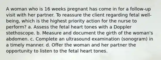 A woman who is 16 weeks pregnant has come in for a follow-up visit with her partner. To reassure the client regarding fetal well-being, which is the highest priority action for the nurse to perform? a. Assess the fetal heart tones with a Doppler stethoscope. b. Measure and document the girth of the woman's abdomen. c. Complete an ultrasound examination (sonogram) in a timely manner. d. Offer the woman and her partner the opportunity to listen to the fetal heart tones.