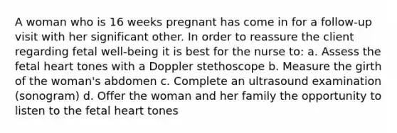 A woman who is 16 weeks pregnant has come in for a follow-up visit with her significant other. In order to reassure the client regarding fetal well-being it is best for the nurse to: a. Assess the fetal heart tones with a Doppler stethoscope b. Measure the girth of the woman's abdomen c. Complete an ultrasound examination (sonogram) d. Offer the woman and her family the opportunity to listen to the fetal heart tones