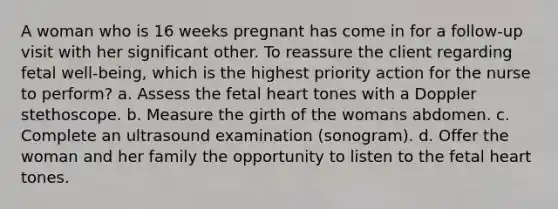 A woman who is 16 weeks pregnant has come in for a follow-up visit with her significant other. To reassure the client regarding fetal well-being, which is the highest priority action for the nurse to perform? a. Assess the fetal heart tones with a Doppler stethoscope. b. Measure the girth of the womans abdomen. c. Complete an ultrasound examination (sonogram). d. Offer the woman and her family the opportunity to listen to the fetal heart tones.