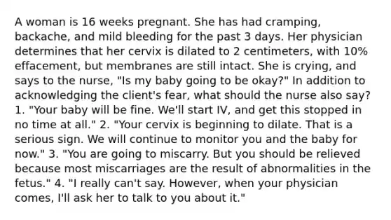 A woman is 16 weeks pregnant. She has had cramping, backache, and mild bleeding for the past 3 days. Her physician determines that her cervix is dilated to 2 centimeters, with 10% effacement, but membranes are still intact. She is crying, and says to the nurse, "Is my baby going to be okay?" In addition to acknowledging the client's fear, what should the nurse also say? 1. "Your baby will be fine. We'll start IV, and get this stopped in no time at all." 2. "Your cervix is beginning to dilate. That is a serious sign. We will continue to monitor you and the baby for now." 3. "You are going to miscarry. But you should be relieved because most miscarriages are the result of abnormalities in the fetus." 4. "I really can't say. However, when your physician comes, I'll ask her to talk to you about it."