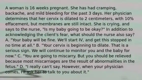 A woman is 16 weeks pregnant. She has had cramping, backache, and mild bleeding for the past 3 days. Her physician determines that her cervix is dilated to 2 centimeters, with 10% effacement, but membranes are still intact. She is crying, and says to the nurse, "Is my baby going to be okay?" In addition to acknowledging the client's fear, what should the nurse also say? A. "Your baby will be fine. We'll start IV, and get this stopped in no time at all." B. "Your cervix is beginning to dilate. That is a serious sign. We will continue to monitor you and the baby for now." C. "You are going to miscarry. But you should be relieved because most miscarriages are the result of abnormalities in the fetus." D. "I really can't say. However, when your physician comes, I'll ask her to talk to you about it."