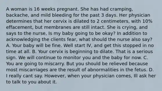 A woman is 16 weeks pregnant. She has had cramping, backache, and mild bleeding for the past 3 days. Her physician determines that her cervix is dilated to 2 centimeters, with 10% effacement, but membranes are still intact. She is crying, and says to the nurse, Is my baby going to be okay? In addition to acknowledging the clients fear, what should the nurse also say? A. Your baby will be fine. Well start IV, and get this stopped in no time at all. B. Your cervix is beginning to dilate. That is a serious sign. We will continue to monitor you and the baby for now. C. You are going to miscarry. But you should be relieved because most miscarriages are the result of abnormalities in the fetus. D. I really cant say. However, when your physician comes, Ill ask her to talk to you about it.