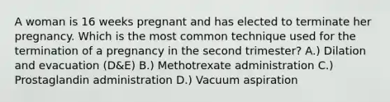 A woman is 16 weeks pregnant and has elected to terminate her pregnancy. Which is the most common technique used for the termination of a pregnancy in the second trimester? A.) Dilation and evacuation (D&E) B.) Methotrexate administration C.) Prostaglandin administration D.) Vacuum aspiration